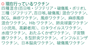 現在行っているワクチン：四種混合（百日咳・ジフテリア・破傷風・ポリオ）、三種（ジフテリア、百日咳、破傷風）混合ワクチン、BCG、麻疹ワクチン、風疹ワクチン、麻疹風疹混合ワクチン、Hibワクチン、肺炎球菌ワクチン（小児用、高齢者用）、ロタウイルスワクチン、水痘ワクチン、おたふくかぜワクチン、子宮頸癌ワクチン、B型肝炎ワクチン、インフルエンザワクチン、日本脳炎ワクチン、破傷風ワクチン